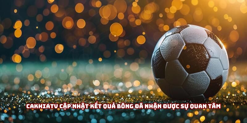 Cakhiatv cập nhật kết quả bóng đá nhận được sự quan tâm
